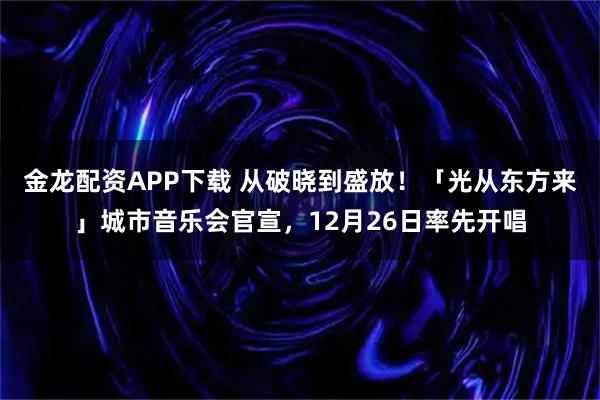 金龙配资APP下载 从破晓到盛放!「光从东方来」城市音乐会官宣,12月26日率先开唱