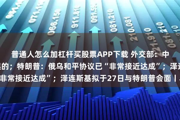 普通人怎么加杠杆买股票APP下载 外交部：中美元首通话是美方发起的；特朗普：俄乌和平协议已“非常接近达成”；泽连斯基拟于27日与特朗普会面丨早报