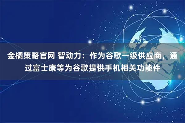 金橘策略官网 智动力：作为谷歌一级供应商，通过富士康等为谷歌提供手机相关功能件