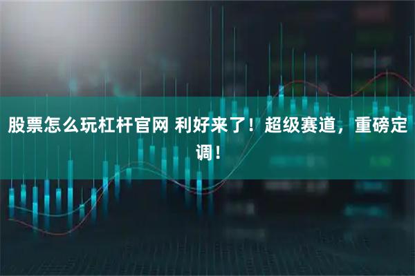 股票怎么玩杠杆官网 利好来了！超级赛道，重磅定调！