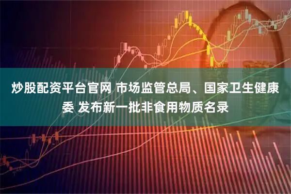 炒股配资平台官网 市场监管总局、国家卫生健康委 发布新一批非食用物质名录