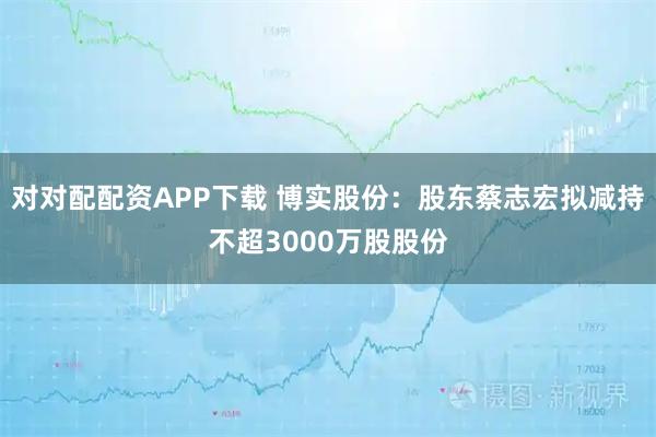 对对配配资APP下载 博实股份：股东蔡志宏拟减持不超3000万股股份