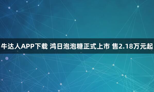 牛达人APP下载 鸿日泡泡糖正式上市 售2.18万元起