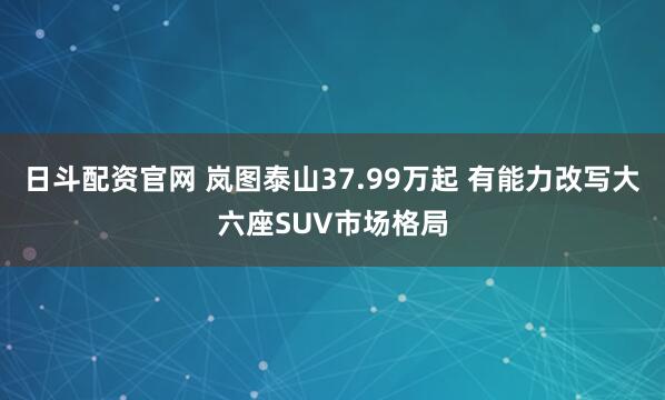 日斗配资官网 岚图泰山37.99万起 有能力改写大六座SUV市场格局
