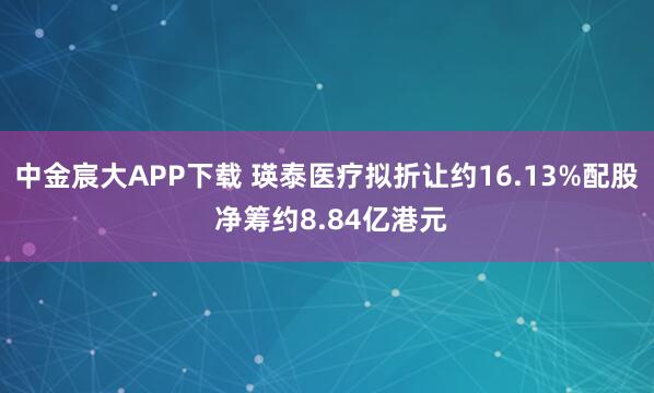 中金宸大APP下载 瑛泰医疗拟折让约16.13%配股 净筹约8.84亿港元